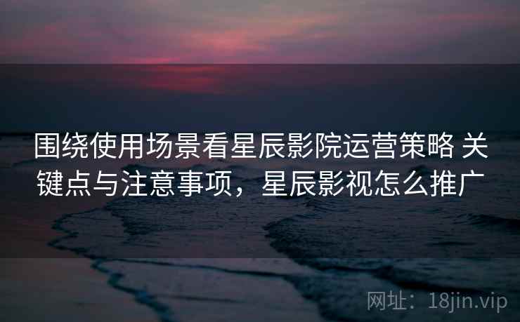 围绕使用场景看星辰影院运营策略 关键点与注意事项，星辰影视怎么推广