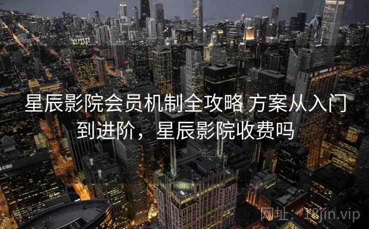 星辰影院会员机制全攻略 方案从入门到进阶，星辰影院收费吗