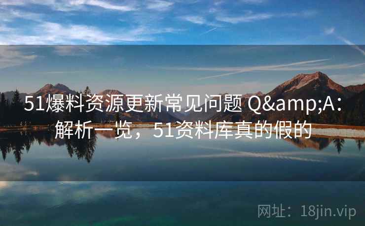 51爆料资源更新常见问题 Q&A：解析一览，51资料库真的假的