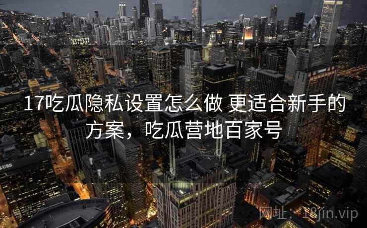 17吃瓜隐私设置怎么做 更适合新手的方案，吃瓜营地百家号