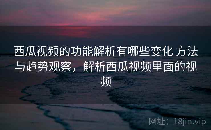 西瓜视频的功能解析有哪些变化 方法与趋势观察，解析西瓜视频里面的视频