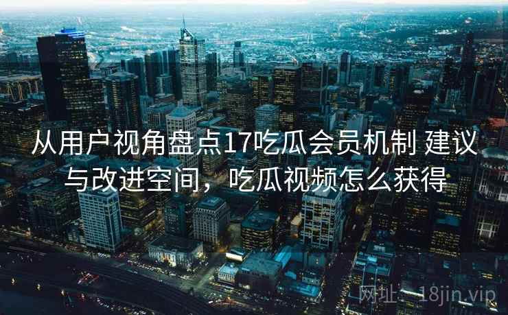 从用户视角盘点17吃瓜会员机制 建议与改进空间，吃瓜视频怎么获得