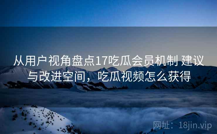 从用户视角盘点17吃瓜会员机制 建议与改进空间，吃瓜视频怎么获得