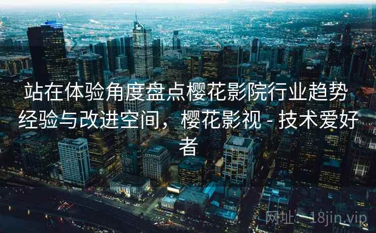 站在体验角度盘点樱花影院行业趋势 经验与改进空间，樱花影视 - 技术爱好者