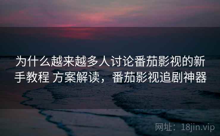 为什么越来越多人讨论番茄影视的新手教程 方案解读，番茄影视追剧神器