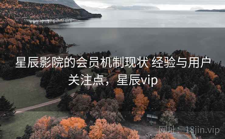 星辰影院的会员机制现状 经验与用户关注点，星辰vip