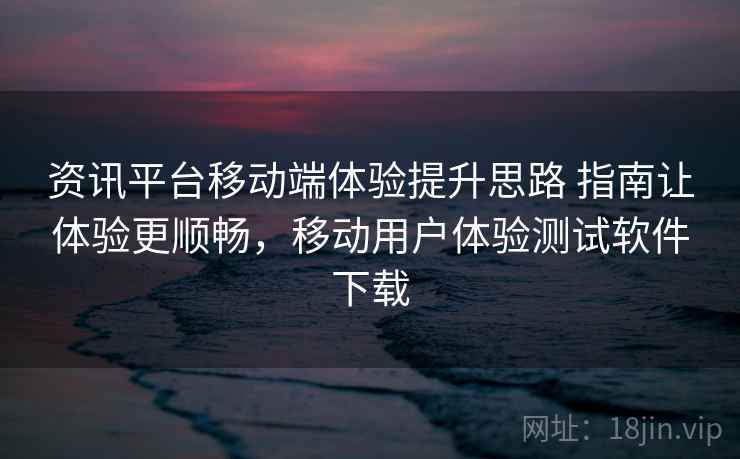 资讯平台移动端体验提升思路 指南让体验更顺畅，移动用户体验测试软件下载