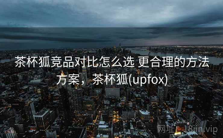 茶杯狐竞品对比怎么选 更合理的方法方案，茶杯狐(upfox)