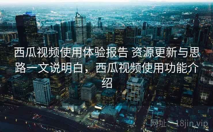 西瓜视频使用体验报告 资源更新与思路一文说明白，西瓜视频使用功能介绍