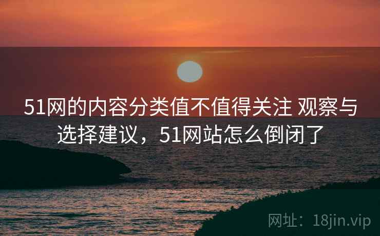 51网的内容分类值不值得关注 观察与选择建议,51网站怎么倒闭了 51网的内容分类值不值得关注 观察与选择建议,51网站怎么倒闭了