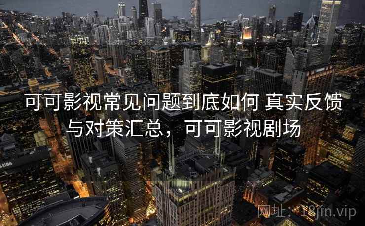 可可影视常见问题到底如何 真实反馈与对策汇总，可可影视剧场