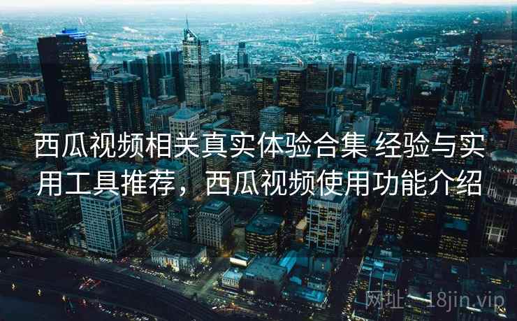 西瓜视频相关真实体验合集 经验与实用工具推荐，西瓜视频使用功能介绍