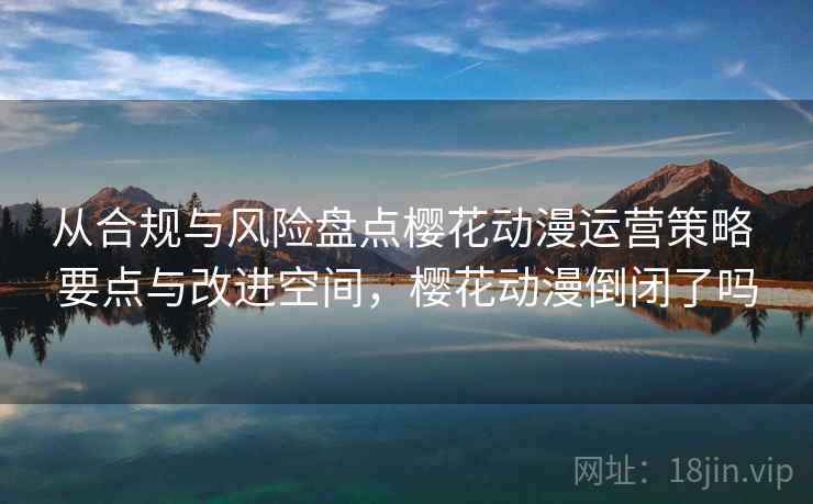 从合规与风险盘点樱花动漫运营策略 要点与改进空间，樱花动漫倒闭了吗