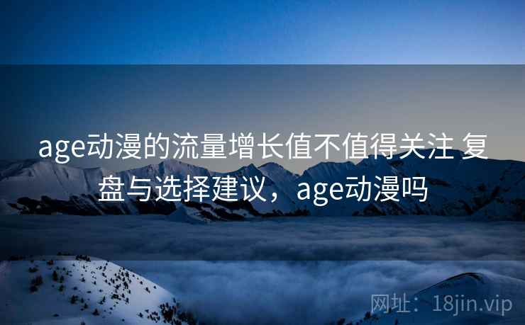 age动漫的流量增长值不值得关注 复盘与选择建议，age动漫吗