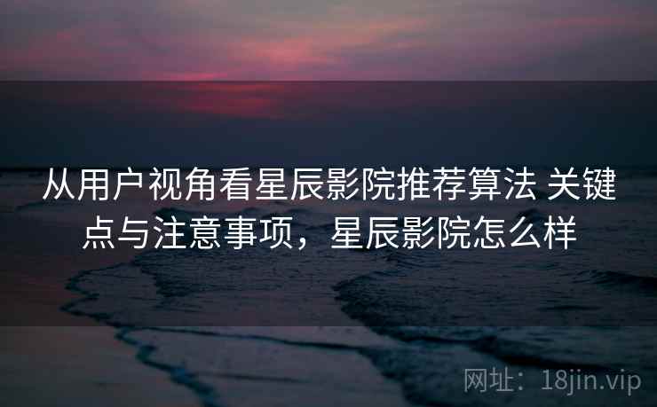 从用户视角看星辰影院推荐算法 关键点与注意事项，星辰影院怎么样