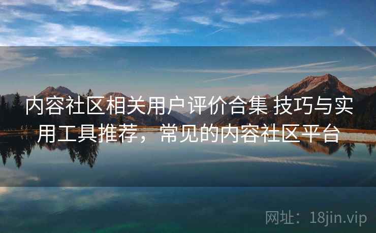 内容社区相关用户评价合集 技巧与实用工具推荐，常见的内容社区平台