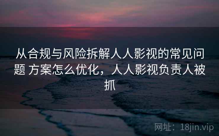 从合规与风险拆解人人影视的常见问题 方案怎么优化，人人影视负责人被抓