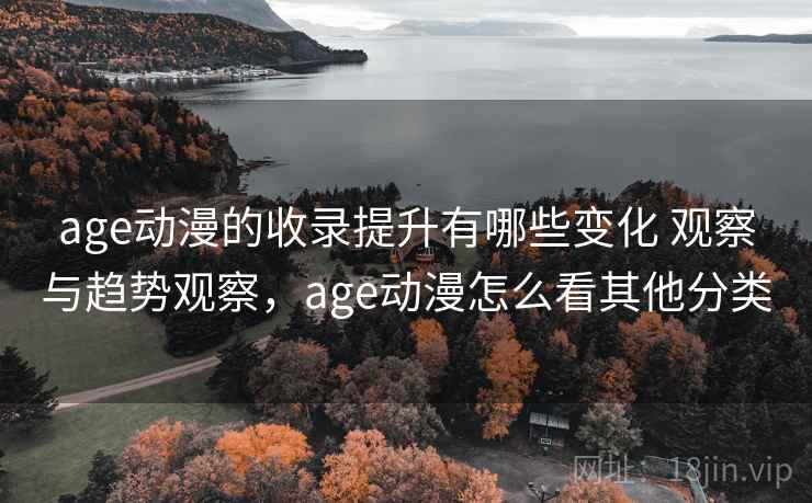 age动漫的收录提升有哪些变化 观察与趋势观察，age动漫怎么看其他分类
