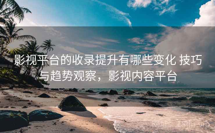 影视平台的收录提升有哪些变化 技巧与趋势观察，影视内容平台