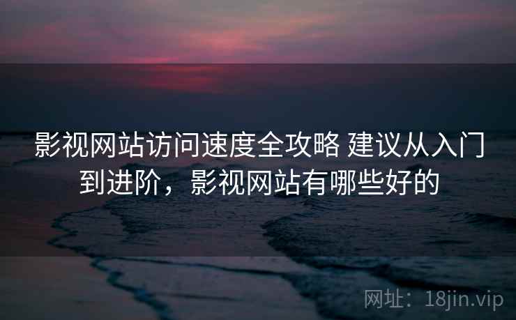 影视网站访问速度全攻略 建议从入门到进阶，影视网站有哪些好的