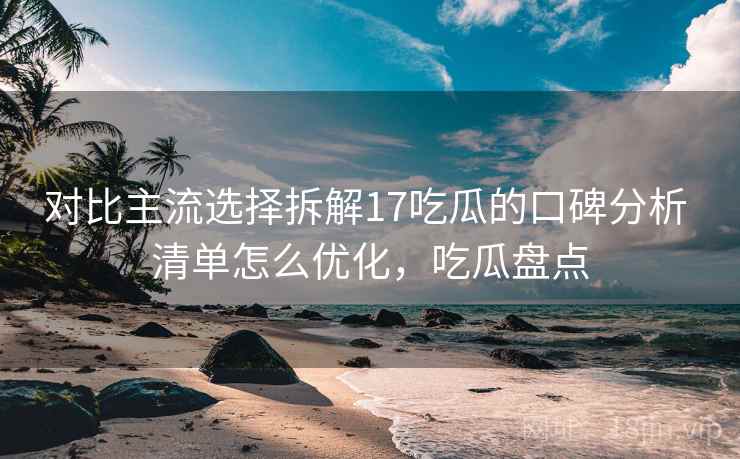 对比主流选择拆解17吃瓜的口碑分析 清单怎么优化，吃瓜盘点