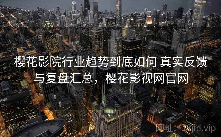 樱花影院行业趋势到底如何 真实反馈与复盘汇总，樱花影视网官网