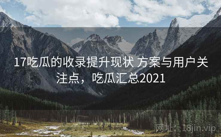 17吃瓜的收录提升现状 方案与用户关注点，吃瓜汇总2021