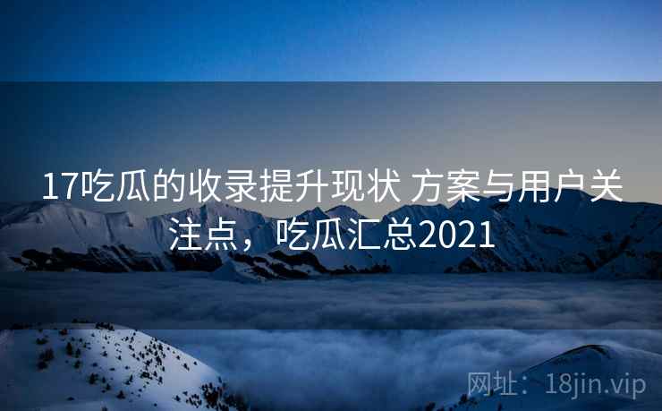 17吃瓜的收录提升现状 方案与用户关注点，吃瓜汇总2021