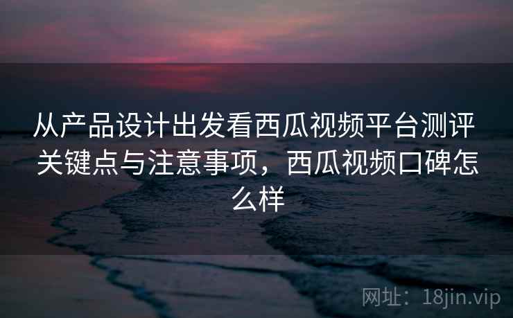 从产品设计出发看西瓜视频平台测评 关键点与注意事项，西瓜视频口碑怎么样