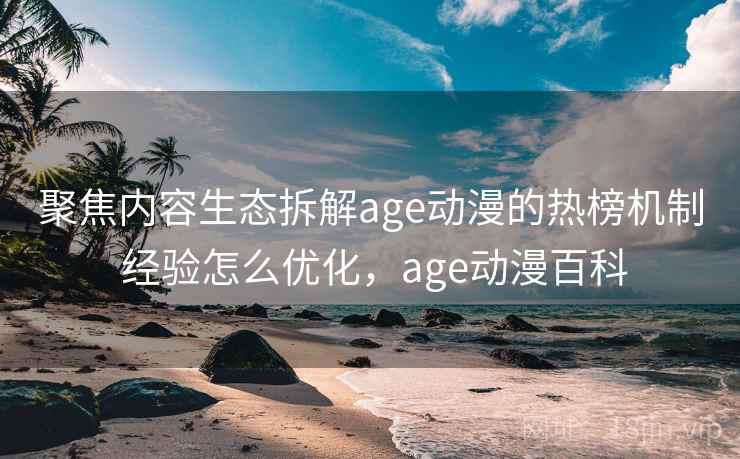 聚焦内容生态拆解age动漫的热榜机制 经验怎么优化，age动漫百科