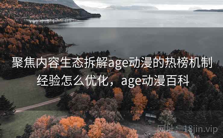 聚焦内容生态拆解age动漫的热榜机制 经验怎么优化，age动漫百科