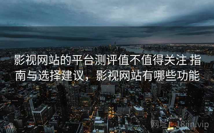 影视网站的平台测评值不值得关注 指南与选择建议，影视网站有哪些功能