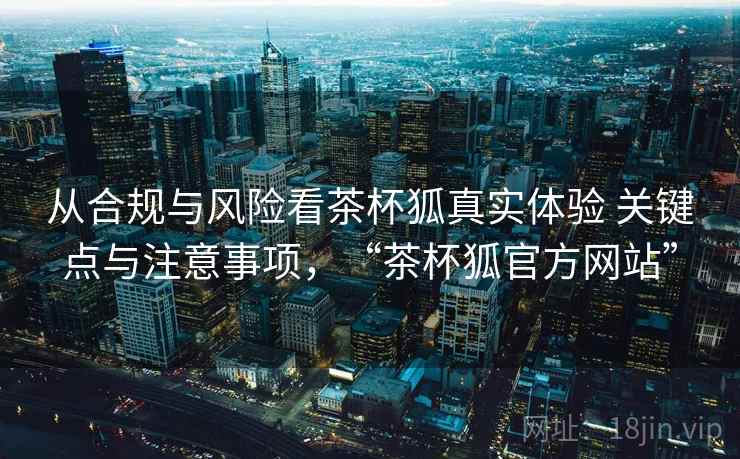 从合规与风险看茶杯狐真实体验 关键点与注意事项，“茶杯狐官方网站”