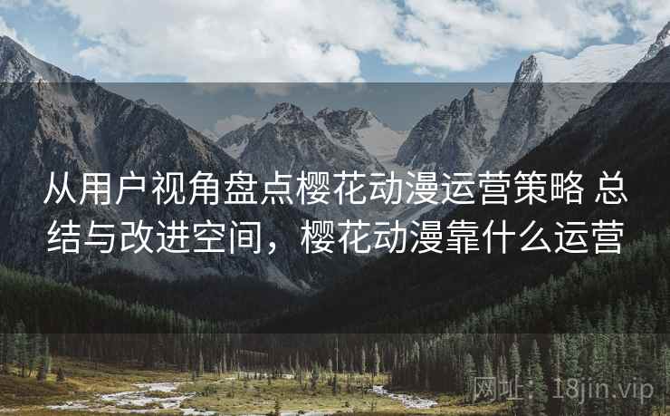 从用户视角盘点樱花动漫运营策略 总结与改进空间，樱花动漫靠什么运营