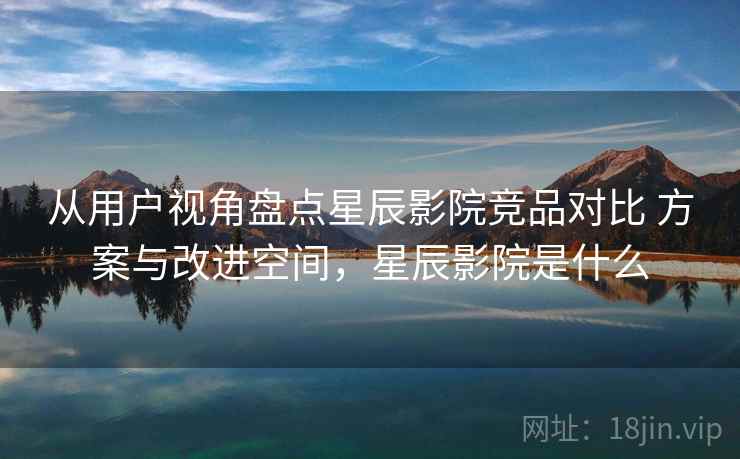 从用户视角盘点星辰影院竞品对比 方案与改进空间，星辰影院是什么