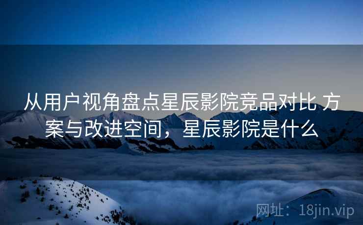 从用户视角盘点星辰影院竞品对比 方案与改进空间，星辰影院是什么