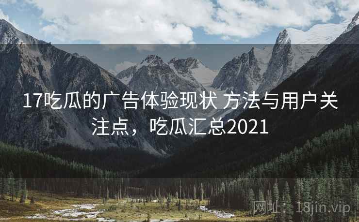 17吃瓜的广告体验现状 方法与用户关注点，吃瓜汇总2021
