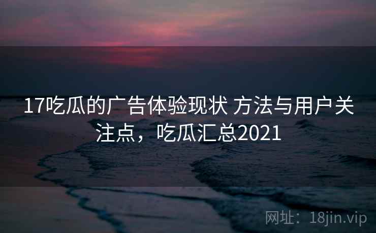 17吃瓜的广告体验现状 方法与用户关注点，吃瓜汇总2021