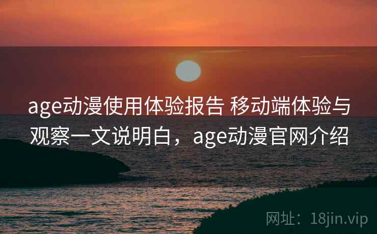 age动漫使用体验报告 移动端体验与观察一文说明白，age动漫官网介绍