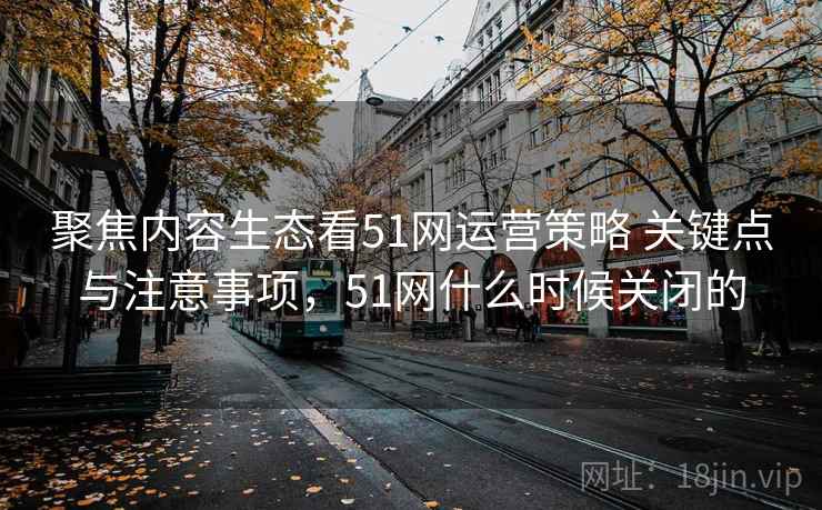 聚焦内容生态看51网运营策略 关键点与注意事项,51网什么时候关闭的 聚焦内容生态看51网运营策略 关键点与注意事项,51网什么时候关闭的