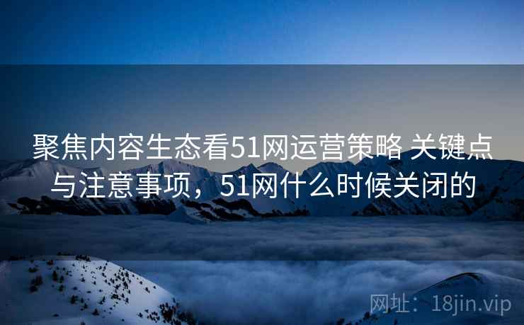 聚焦内容生态看51网运营策略 关键点与注意事项,51网什么时候关闭的 聚焦内容生态看51网运营策略 关键点与注意事项,51网什么时候关闭的