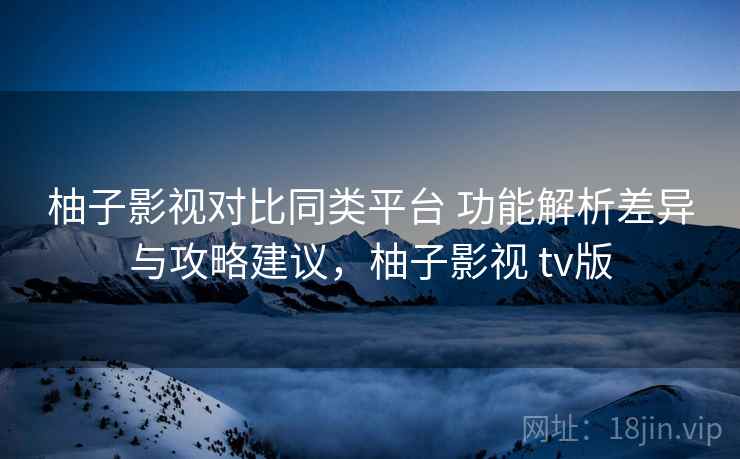 柚子影视对比同类平台 功能解析差异与攻略建议,柚子影视 tv版 柚子影视对比同类平台 功能解析差异与攻略建议,柚子影视 tv版