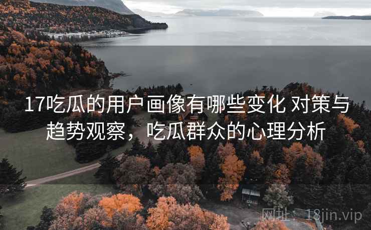 17吃瓜的用户画像有哪些变化 对策与趋势观察，吃瓜群众的心理分析