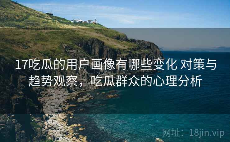 17吃瓜的用户画像有哪些变化 对策与趋势观察，吃瓜群众的心理分析