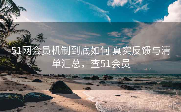 51网会员机制到底如何 真实反馈与清单汇总，查51会员