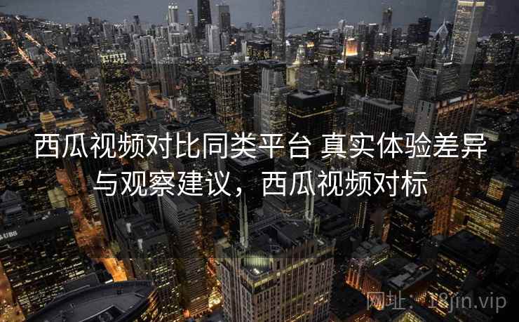 西瓜视频对比同类平台 真实体验差异与观察建议，西瓜视频对标