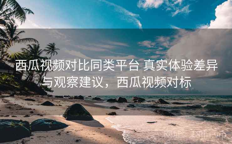 西瓜视频对比同类平台 真实体验差异与观察建议，西瓜视频对标
