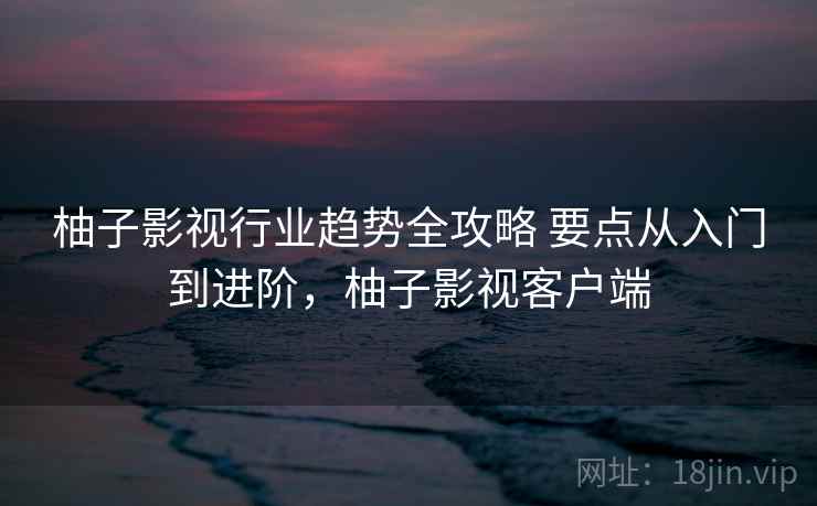 柚子影视行业趋势全攻略 要点从入门到进阶，柚子影视客户端