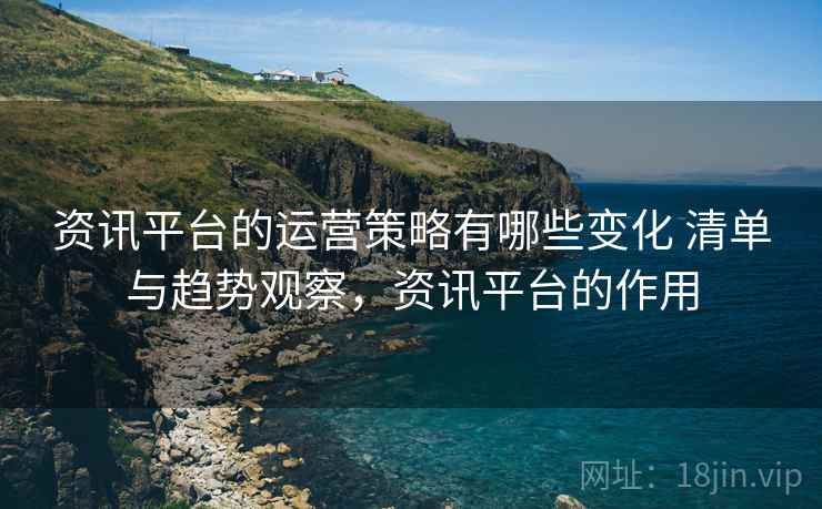资讯平台的运营策略有哪些变化 清单与趋势观察，资讯平台的作用