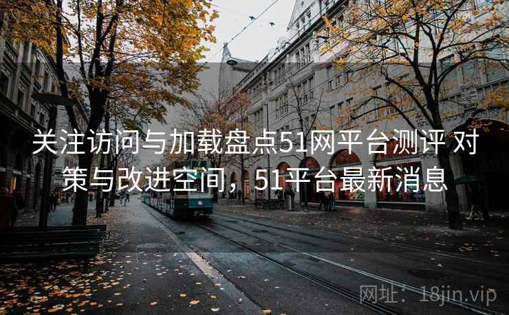 关注访问与加载盘点51网平台测评 对策与改进空间，51平台最新消息